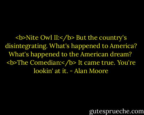 <b>Nite Owl II:</b> But the country's disintegrating. What's happened to America? What's happened to the American dream?<br /><br /><b>The Comedian:</b> It came true. You're lookin' at it. - Alan Moore