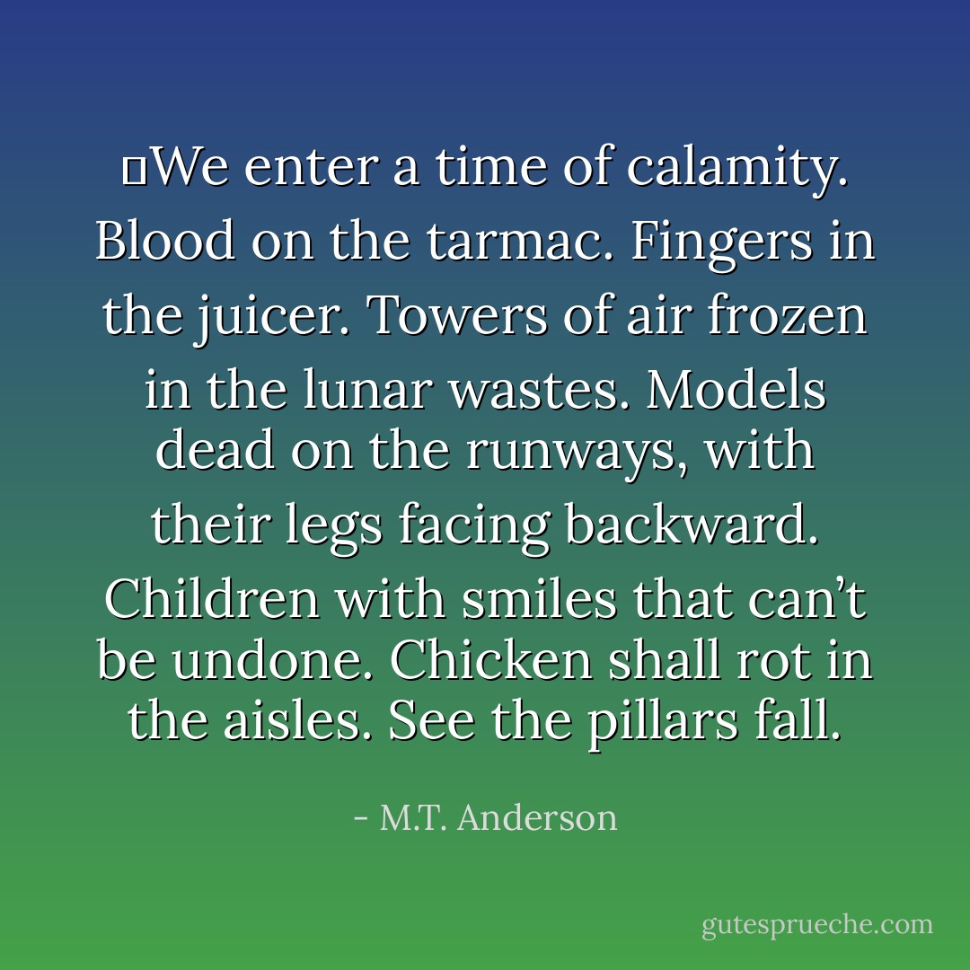 	<i>We enter a time of calamity. Blood on the tarmac. Fingers in the juicer. Towers of air frozen in the lunar wastes. Models dead on the runways, with their legs facing backward. Children with smiles that can’t be undone. Chicken shall rot in the aisles. See the pillars fall.</i> - M.T. Anderson