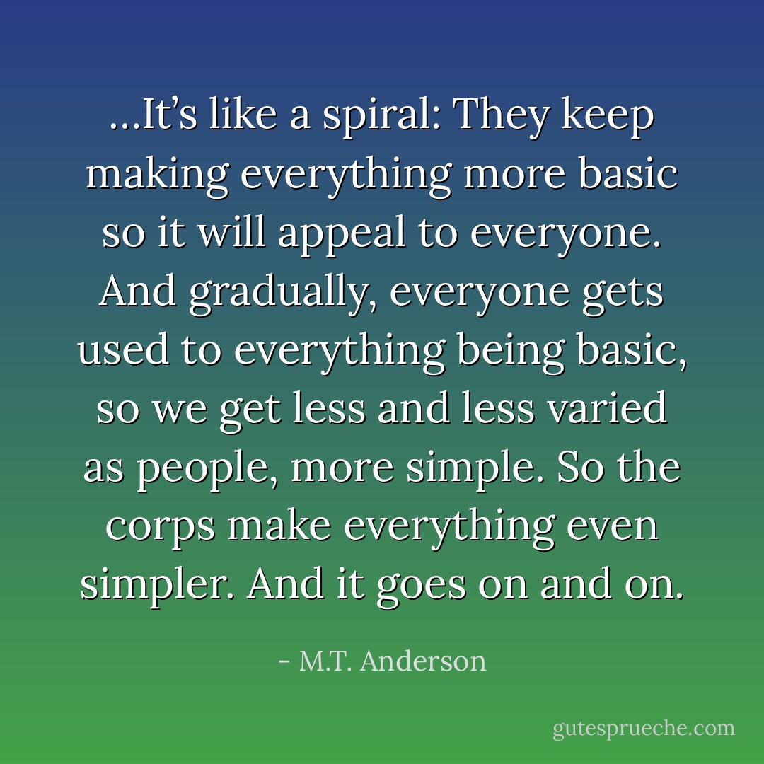 …It’s like a spiral: They keep making everything more basic so it will appeal to everyone. And gradually, everyone gets used to everything being basic, so we get less and less varied as people, more simple. So the corps make everything even simpler. And it goes on and on. - M.T. Anderson