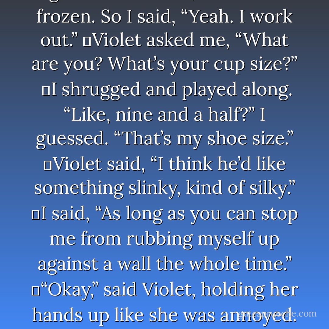 I don’t know. D’you think? He’s pretty wide in the chest.”<br /><br />	The girl looked at me, and I was frozen. So I said, “Yeah. I work out.”<br />	Violet asked me, “What are you? What’s your cup size?”<br /> 	I shrugged and played along. “Like, nine and a half?” I guessed. “That’s my shoe size.”<br />	Violet said, “I think he’d like something slinky, kind of silky.”<br />	I said, “As long as you can stop me from rubbing myself up against a wall the whole time.”<br />	“Okay,” said Violet, holding her hands up like she was annoyed. “Okay, the chemise last week was a mistake.<br /> - M.T. Anderson