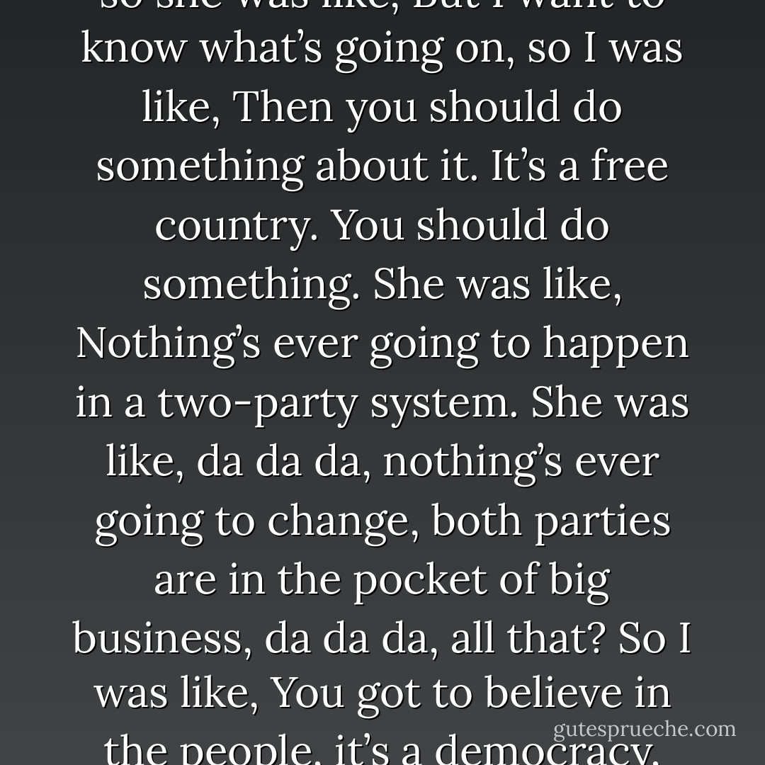 So one time I said to her that she should stop reading it, because it was just depressing, so she was like, <i>But I want to know what’s going on</i>, so I was like,<i> Then you should do something about it. It’s a free country. You should do something.</i> She was like,<i> Nothing’s ever going to happen in a two-party system. She was like, da da da, nothing’s ever going to change, both parties are in the pocket of big business, da da da,</i> all that? So I was like, You got to believe in the people, it’s a democracy, we can change things.<br />	She was like, It’s not a democracy. - M.T. Anderson