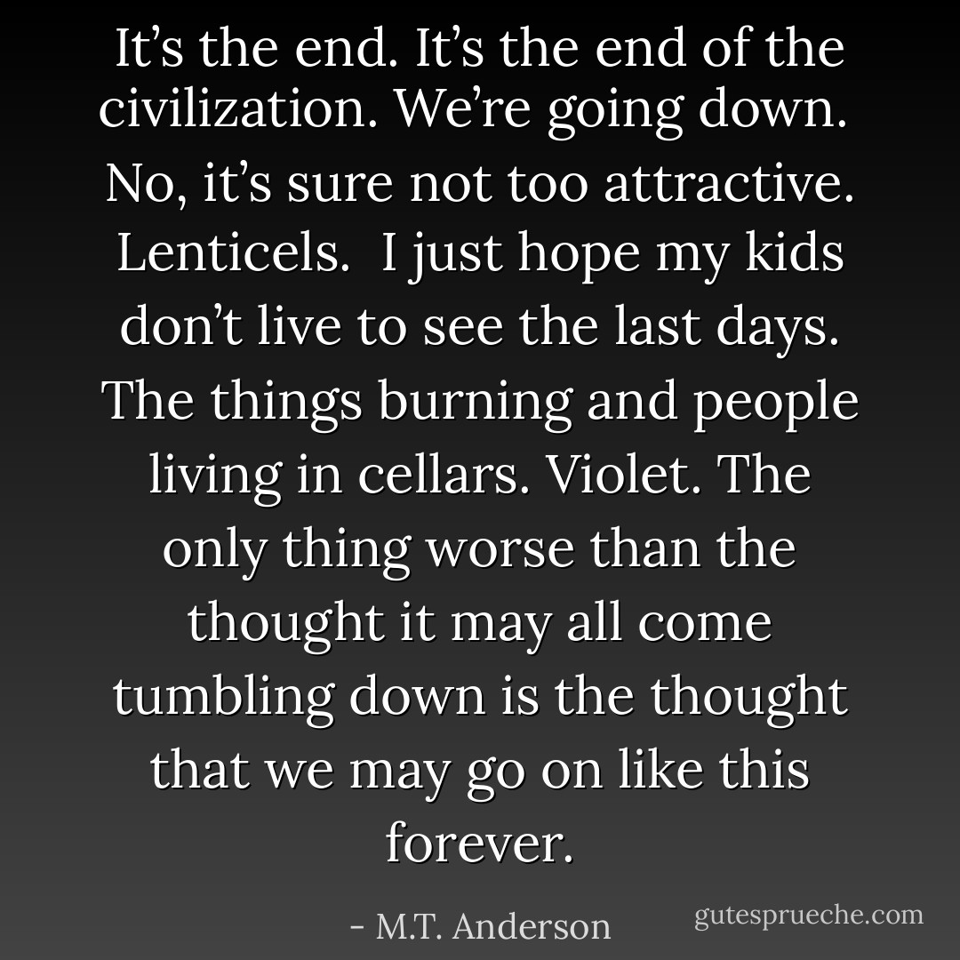 It’s the end. It’s the end of the civilization. We’re going down.<br /><br />No, it’s sure not too attractive. Lenticels.<br /><br />I just hope my kids don’t live to see the last days. The things burning and people living in cellars.<br />Violet.<br />The only thing worse than the thought it may all come tumbling down is the thought that we may go on like this forever. - M.T. Anderson