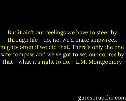 But it ain't our feelings we have to steer by through life--no, no, we'd make shipwreck mighty often if we did that. There's only the one safe compass and we've got to set our course by that--what it's right to do. - L.M. Montgomery