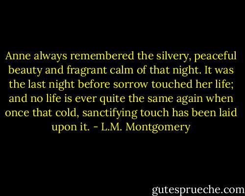 Anne always remembered the silvery, peaceful beauty and fragrant calm of that night. It was the last night before sorrow touched her life; and no life is ever quite the same again when once that cold, sanctifying touch has been laid upon it. - L.M. Montgomery
