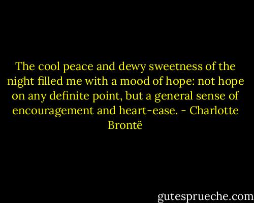 The cool peace and dewy sweetness of the night filled me with a mood of hope: not hope on any definite point, but a general sense of encouragement and heart-ease. - Charlotte Brontë