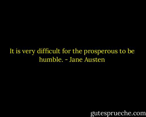 It is very difficult for the prosperous to be humble. - Jane Austen