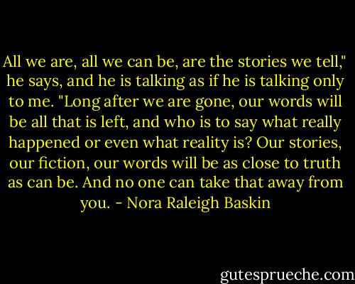 All we are, all we can be, are the stories we tell," he says, and he is talking as if he is talking only to me. "Long after we are gone, our words will be all that is left, and who is to say what really happened or even what reality is? Our stories, our fiction, our words will be as close to truth as can be. And no one can take that away from you. - Nora Raleigh Baskin