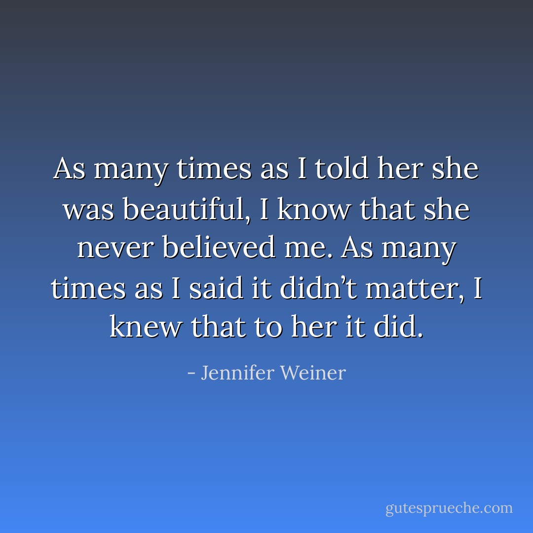 As many times as I told her she was beautiful, I know that she never believed me. As many times as I said it didn’t matter, I knew that to her it did. - Jennifer Weiner