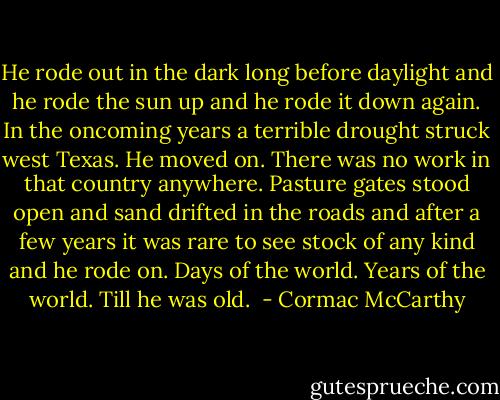 He rode out in the dark long before daylight and he rode the sun up and he rode it down again. In the oncoming years a terrible drought struck west Texas. He moved on. There was no work in that country anywhere. Pasture gates stood open and sand drifted in the roads and after a few years it was rare to see stock of any kind and he rode on. Days of the world. Years of the world. Till he was old.  - Cormac McCarthy