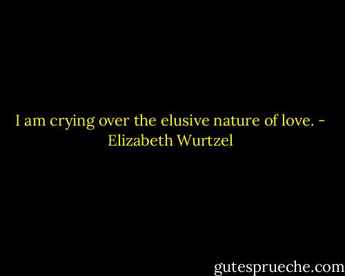 I am crying over the elusive nature of love. - Elizabeth Wurtzel