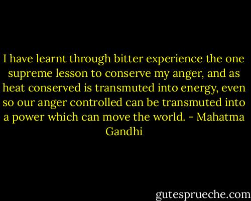I have learnt through bitter experience the one supreme lesson to conserve my anger, and as heat conserved is transmuted into energy, even so our anger controlled can be transmuted into a power which can move the world. - Mahatma Gandhi
