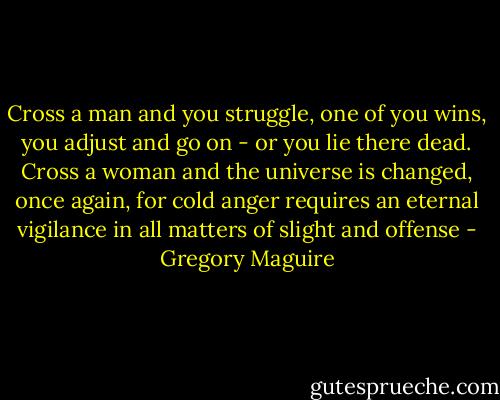 Cross a man and you struggle, one of you wins, you adjust and go on - or you lie there dead. Cross a woman and the universe is changed, once again, for cold anger requires an eternal vigilance in all matters of slight and offense - Gregory Maguire