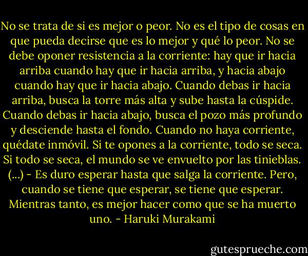 No se trata de si es mejor o peor. No es el tipo de cosas en que pueda decirse que es lo mejor y qué lo peor. No se debe oponer resistencia a la corriente: hay que ir hacia arriba cuando hay que ir hacia arriba, y hacia abajo cuando hay que ir hacia abajo. Cuando debas ir hacia arriba, busca la torre más alta y sube hasta la cúspide. Cuando debas ir hacia abajo, busca el pozo más profundo y desciende hasta el fondo. Cuando no haya corriente, quédate inmóvil. Si te opones a la corriente, todo se seca. Si todo se seca, el mundo se ve envuelto por las tinieblas.<br />(...)<br />- Es duro esperar hasta que salga la corriente. Pero, cuando se tiene que esperar, se tiene que esperar. Mientras tanto, es mejor hacer como que se ha muerto uno. - Haruki Murakami