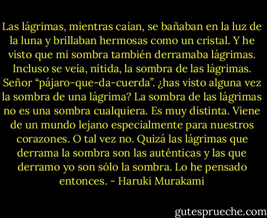 Las lágrimas, mientras caían, se bañaban en la luz de la luna y brillaban hermosas como un cristal. Y he visto que mi sombra también derramaba lágrimas. Incluso se veía, nítida, la sombra de las lágrimas. Señor “pájaro-que-da-cuerda”. ¿has visto alguna vez la sombra de una lágrima? La sombra de las lágrimas no es una sombra cualquiera. Es muy distinta. Viene de un mundo lejano especialmente para nuestros corazones. O tal vez no. Quizá las lágrimas que derrama la sombra son las auténticas y las que derramo yo son sólo la sombra. Lo he pensado entonces. - Haruki Murakami