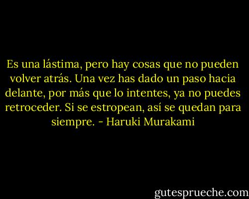 Es una lástima, pero hay cosas que no pueden volver atrás. Una vez has dado un paso hacia delante, por más que lo intentes, ya no puedes retroceder. Si se estropean, así se quedan para siempre. - Haruki Murakami