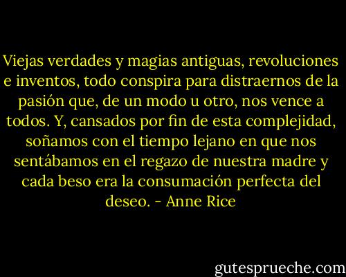 Viejas verdades y magias antiguas, revoluciones e inventos, todo conspira para distraernos de la pasión que, de un modo u otro, nos vence a todos. Y, cansados por fin de esta complejidad, soñamos con el tiempo lejano en que nos sentábamos en el regazo de nuestra madre y cada beso era la consumación perfecta del deseo. - Anne Rice