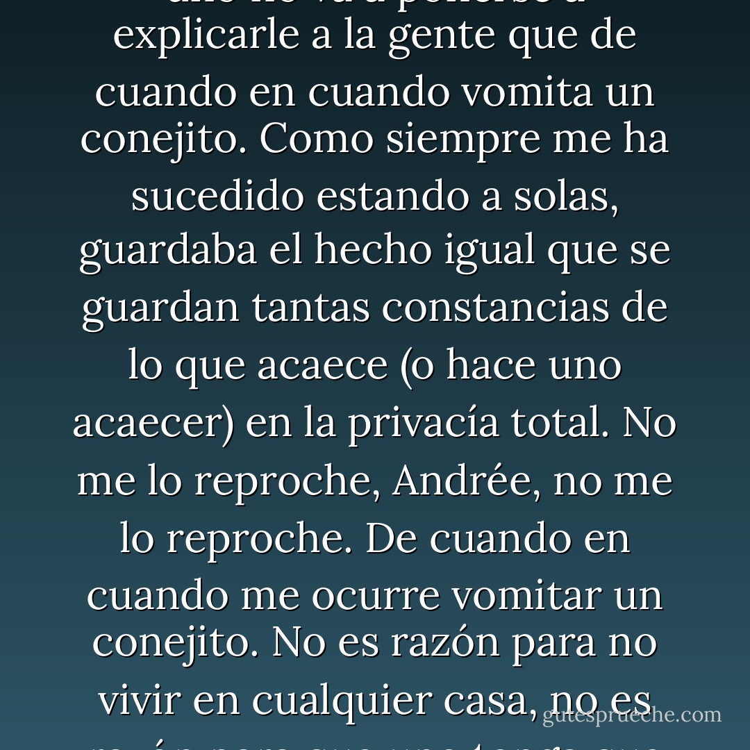 Nunca se lo había explicado antes, no crea que por deslealtad, pero naturalmente uno no va a ponerse a explicarle a la gente que de cuando en cuando vomita un conejito. Como siempre me ha sucedido estando a solas, guardaba el hecho igual que se guardan tantas constancias de lo que acaece (o hace uno acaecer) en la privacía total. No me lo reproche, Andrée, no me lo reproche. De cuando en cuando me ocurre vomitar un conejito. No es razón para no vivir en cualquier casa, no es razón para que uno tenga que avergonzarse y estar aislado y andar callándose. - Julio Cortázar