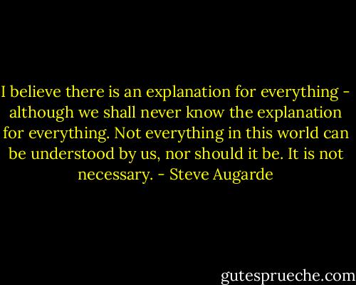 I believe there is an explanation for everything - although we shall never know the explanation for everything. Not everything in this world can be understood by us, nor should it be. It is not necessary. - Steve Augarde