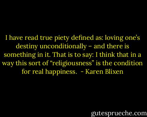 I have read true piety defined as: loving one’s destiny unconditionally – and there is something in it. That is to say: I think that in a way this sort of “religiousness” is the condition for real happiness.  - Karen Blixen