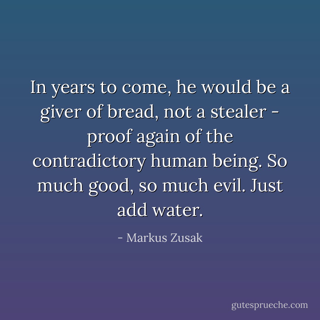 In years to come, he would be a giver of bread, not a stealer - proof again of the contradictory human being. So much good, so much evil. Just add water. - Markus Zusak