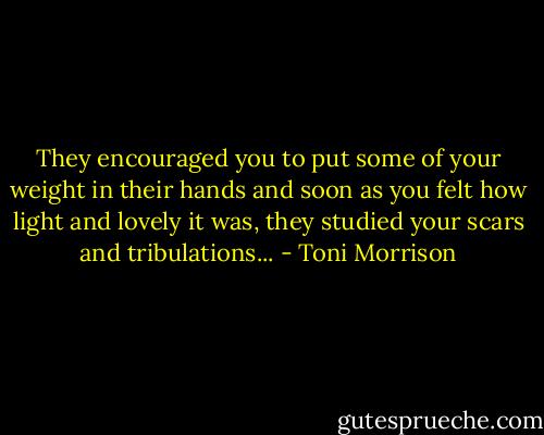 They encouraged you to put some of your weight in their hands and soon as you felt how light and lovely it was, they studied your scars and tribulations... - Toni Morrison