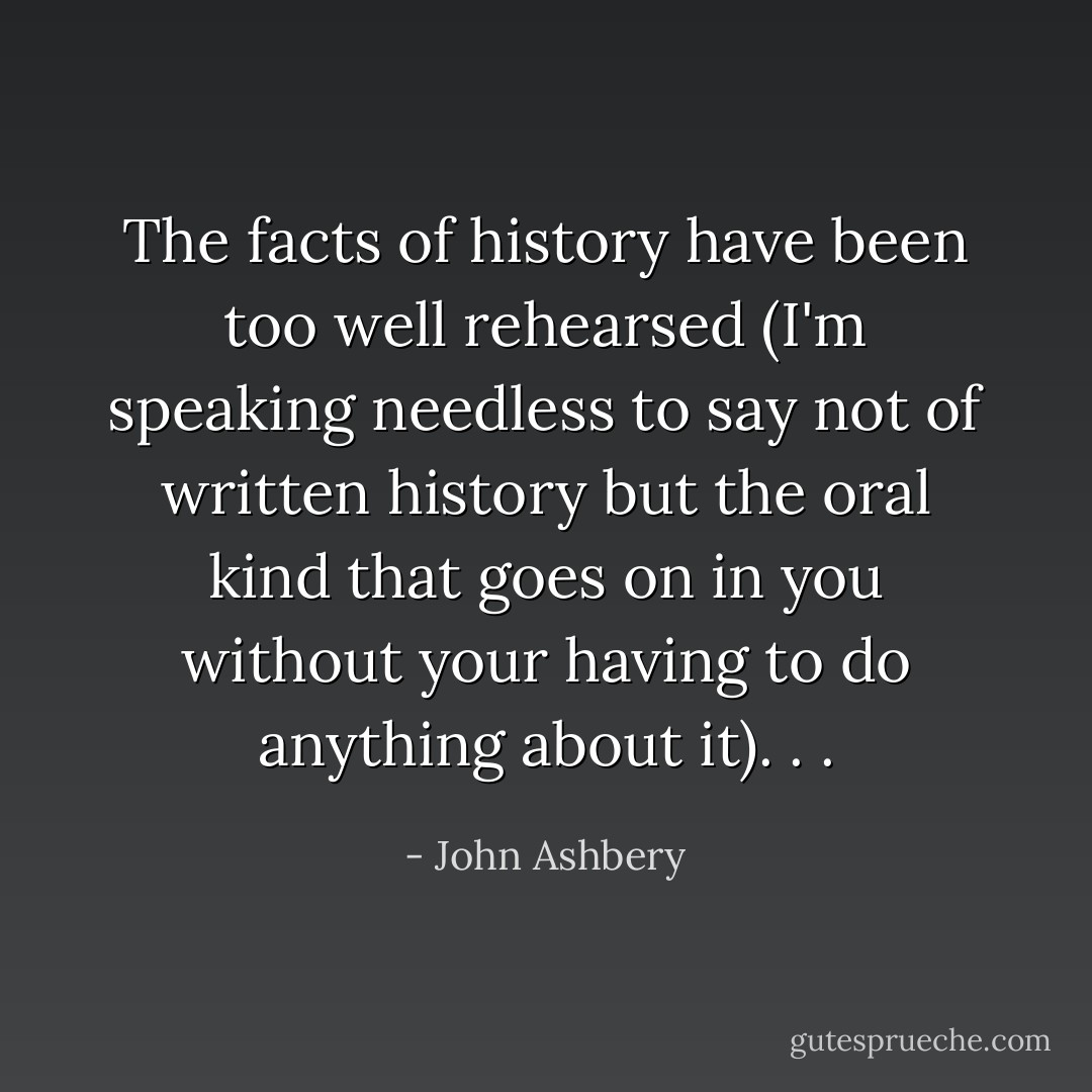 The facts of history have been too well rehearsed (I'm speaking needless to say not of written history but the oral kind that goes on in you without your having to do anything about it). . . - John Ashbery