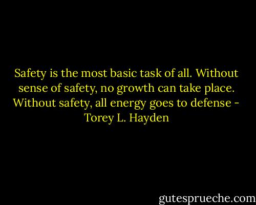 Safety is the most basic task of all. Without sense of safety, no growth can take place. Without safety, all energy goes to defense - Torey L. Hayden