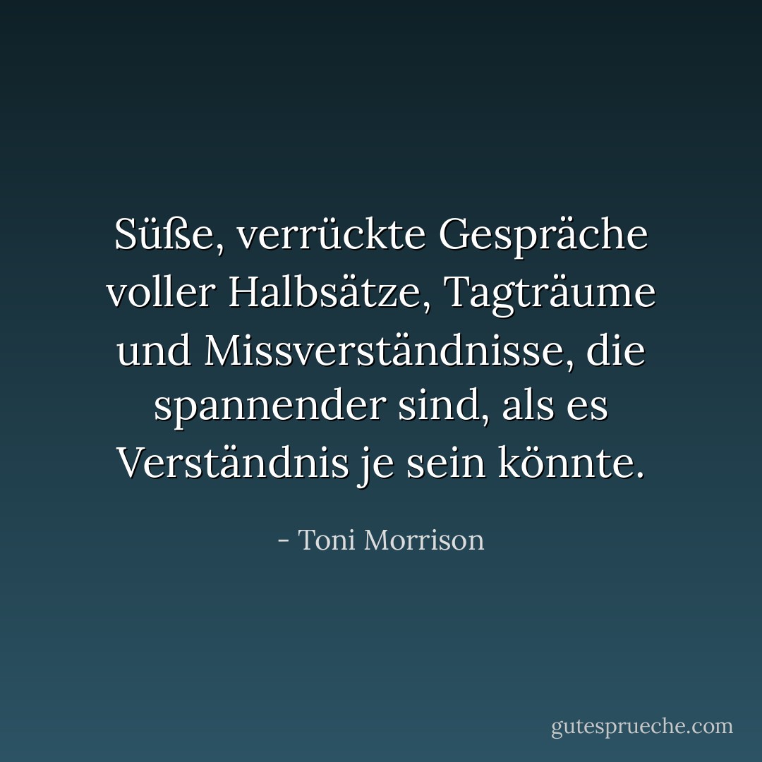 Süße, verrückte Gespräche voller Halbsätze, Tagträume und Missverständnisse, die spannender sind, als es Verständnis je sein könnte. - Toni Morrison<