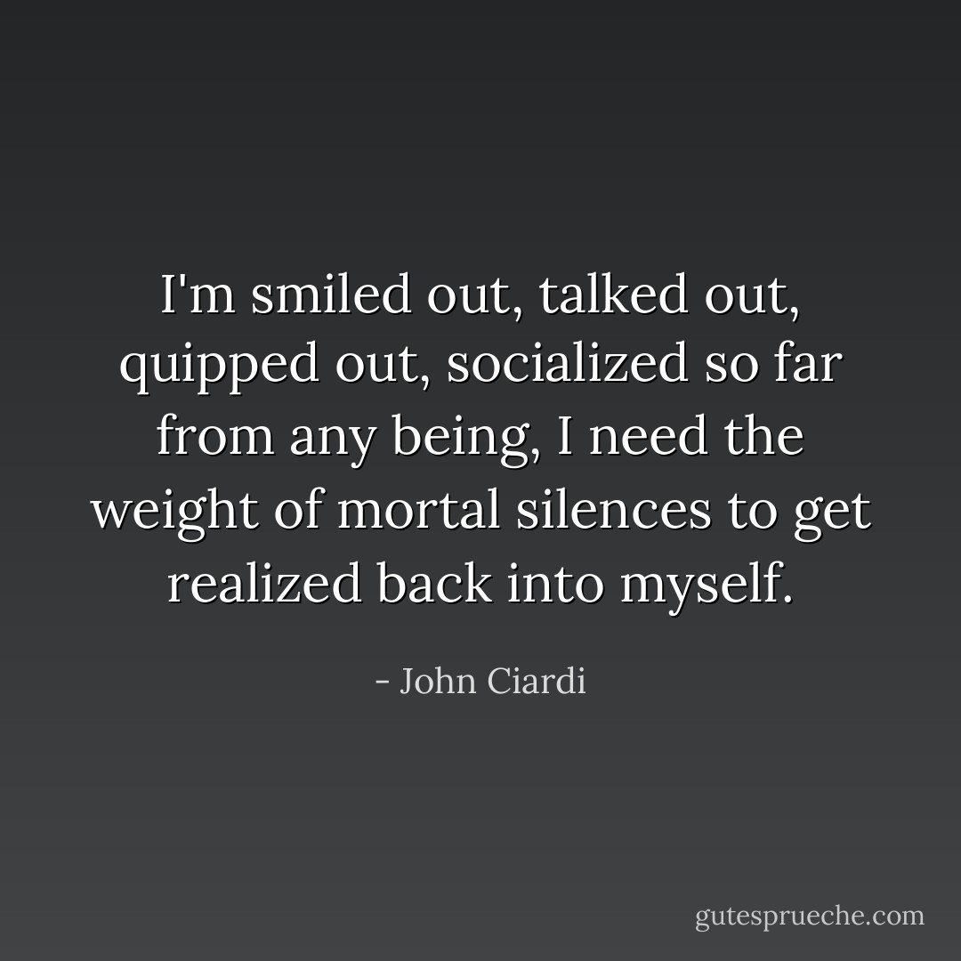 I'm smiled out, talked out, quipped out, socialized so far from any being, I need the weight of mortal silences to get realized back into myself. - John Ciardi