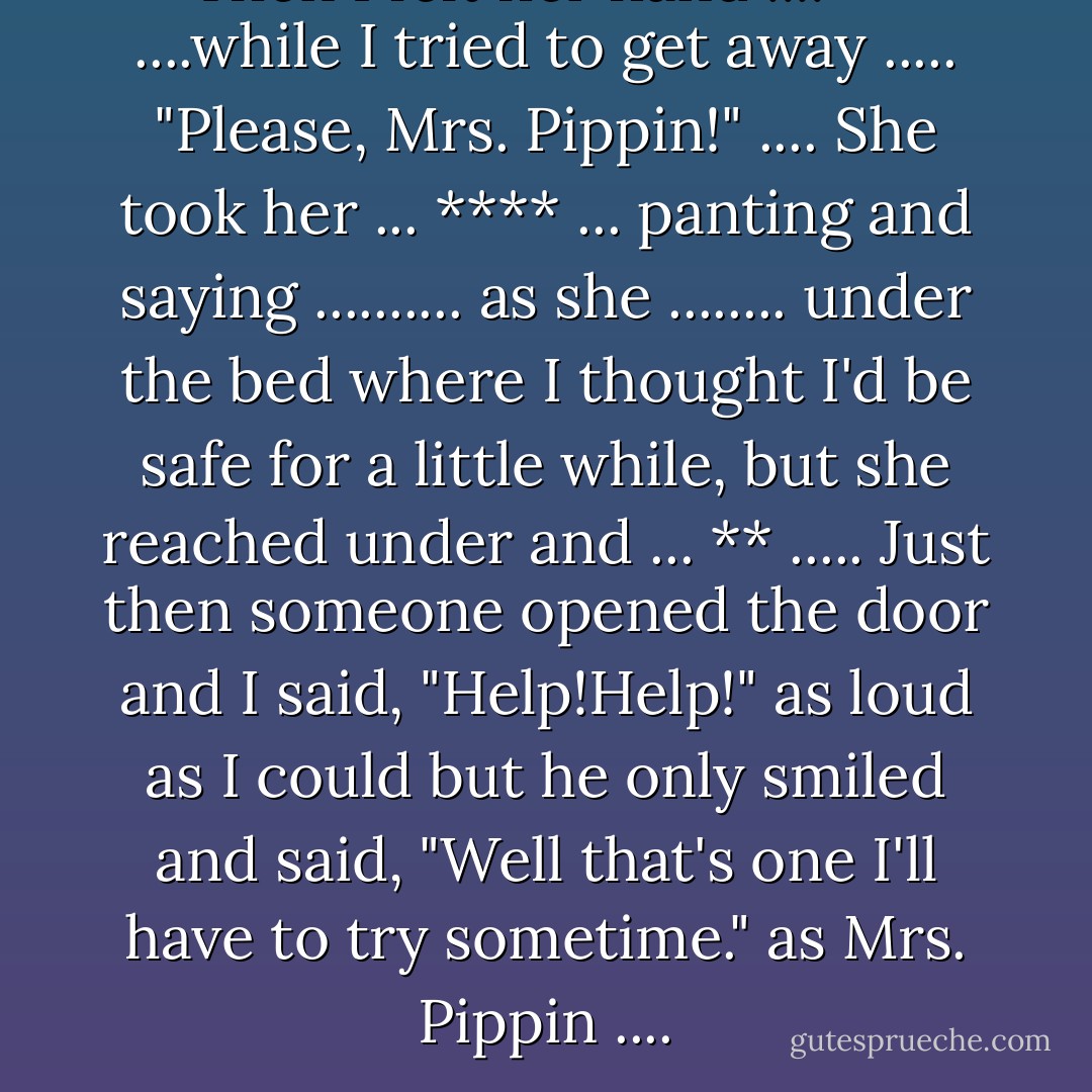 Then I felt her hand .... ** ....while I tried to get away ..... "Please, Mrs. Pippin!" .... She took her ... **** ... panting and saying .......... as she ........ under the bed where I thought I'd be safe for a little while, but she reached under and ... ** ..... Just then someone opened the door and I said, "Help!Help!" as loud as I could but he only smiled and said, "Well that's one I'll have to try sometime." as Mrs. Pippin .... - Kenneth Patchen