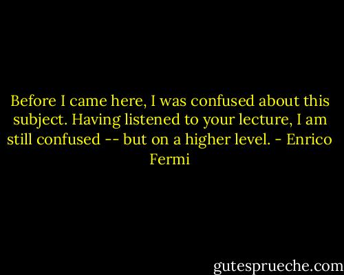Before I came here, I was confused about this subject. Having listened to your lecture, I am still confused -- but on a higher level. - Enrico Fermi