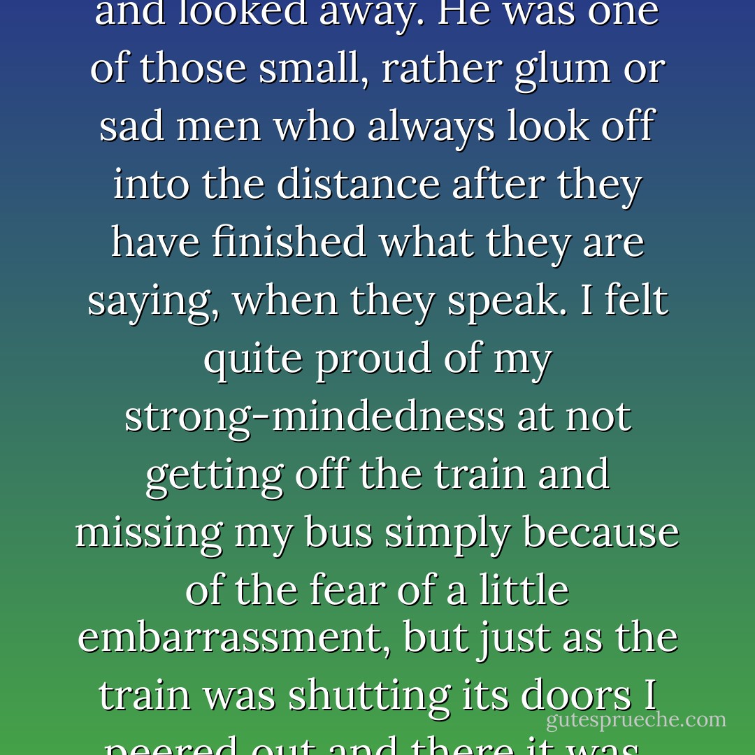 ON THE A TRAIN<br /><br />There were no seats to be had on the A train last night, but I had a good grip on the pole at the end of one of the seats and I was reading the beauty column of the Journal-American, which the man next to me was holding up in front of him. All of a sudden I felt a tap on my arm, and I looked down and there was a man beginning to stand up from the seat where he was sitting. "Would you like to sit down?" he said. Well, I said the first thing that came into my head, I was so surprised and pleased to be offered a seat in the subway. "Oh, thank you very much," I said, "but I am getting out at the next station." He sat back and that was that, but I felt all set up and I thought what a nice man he must be and I wondered what his wife was like and I thought how lucky she was to have such a polite husband, and then all of a sudden I realized that I wasn't getting out at the next station at all but the one after that, and I felt perfectly terrible. I decided to get out at the next station anyway, but then I thought, If I get out at the next station and wait around for the next train I'll miss my bus and they only go every hour and that will be silly. So I decided to brazen it out as best I could, and when the train was slowing up at the next station I stared at the man until I caught his eye and then I said, "I just remembered this isn't my station after all." Then I thought he would think I was asking him to stand up and give me his seat, so I said, "But I still don't want to sit down, because I'm getting off at the next station." I showed him by my expression that I thought it was all rather funny, and he smiled, more or less, and nodded, and lifted his hat and put it back on his head again and looked away. He was one of those small, rather glum or sad men who always look off into the distance after they have finished what they are saying, when they speak. I felt quite proud of my strong-mindedness at not getting off the train and missing my bus simply because of the fear of a little embarrassment, but just as the train was shutting its doors I peered out and there it was, 168th Street. "Oh dear!" I said. "That was my station and now I have missed the bus!" I was fit to be fled, and I had spoken quite loudly, and I felt extremely foolish, and I looked down, and the man who had offered me his seat was partly looking at me, and I said, "Now, isn't that silly? That was my station. A Hundred and Sixty-eighth Street is where I'm supposed to get off." I couldn't help laughing, it was all so awful, and he looked away, and the train fidgeted along to the next station, and I got off as quickly as I possibly could and tore over to the downtown platform and got a local to 168th, but of course I had missed my bus by a minute, or maybe two minutes. I felt very much at a loose end wandering around 168th Street, and I finally went into a rudely appointed but friendly bar and had a martini, warm but very soothing, which cost me only fifty cents. While I was sipping it, trying to make it last to exactly the moment that would get me a good place in the bus queue without having to stand too long in the cold, I wondered what I should have done about that man in the subway. After all, if I had taken his seat I probably would have got out at 168th Street, which would have meant that I would hardly have been sitting down before I would have been getting up again, and that would have seemed odd. And rather grasping of me. And he wouldn't have got his seat back, because some other grasping person would have slipped into it ahead of him when I got up. He seemed a retiring sort of man, not pushy at all. I hesitate to think of how he must have regretted offering me his seat. Sometimes it is very hard to know the right thing to do. - Maeve Brennan