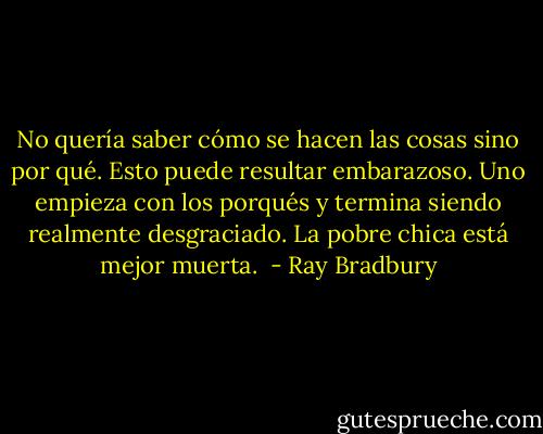 No quería saber cómo se hacen las cosas sino por qué. Esto puede resultar embarazoso. Uno empieza con los porqués y termina siendo realmente desgraciado. La pobre chica está mejor muerta.  - Ray Bradbury
