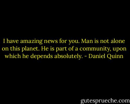 I have amazing news for you. Man is not alone on this planet. He is part of a community, upon which he depends absolutely. - Daniel Quinn