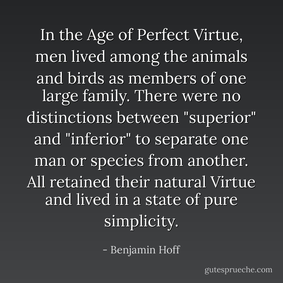In the Age of Perfect Virtue, men lived among the animals and birds as members of one large family. There were no distinctions between "superior" and "inferior" to separate one man or species from another. All retained their natural Virtue and lived in a state of pure simplicity. - Benjamin Hoff