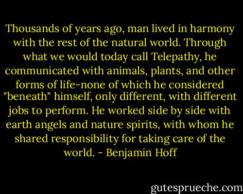 Thousands of years ago, man lived in harmony with the rest of the natural world. Through what we would today call Telepathy, he communicated with animals, plants, and other forms of life-none of which he considered "beneath" himself, only different, with different jobs to perform. He worked side by side with earth angels and nature spirits, with whom he shared responsibility for taking care of the world. - Benjamin Hoff