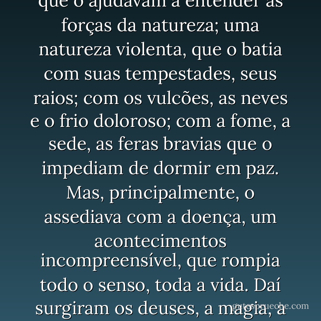 O homem veio das cavernas primitivas e no fundo de seu cérebro foi construindo mitos que o ajudavam a entender as forças da natureza; uma natureza violenta, que o batia com suas tempestades, seus raios; com os vulcões, as neves e o frio doloroso; com a fome, a sede, as feras bravias que o impediam de dormir em paz. Mas, principalmente, o assediava com a doença, um acontecimentos incompreensível, que rompia todo o senso, toda a vida. Daí surgiram os deuses, a magia, a necessidade de se aplacar com a fé as forças do desconhecido. - Murilo Carvalho