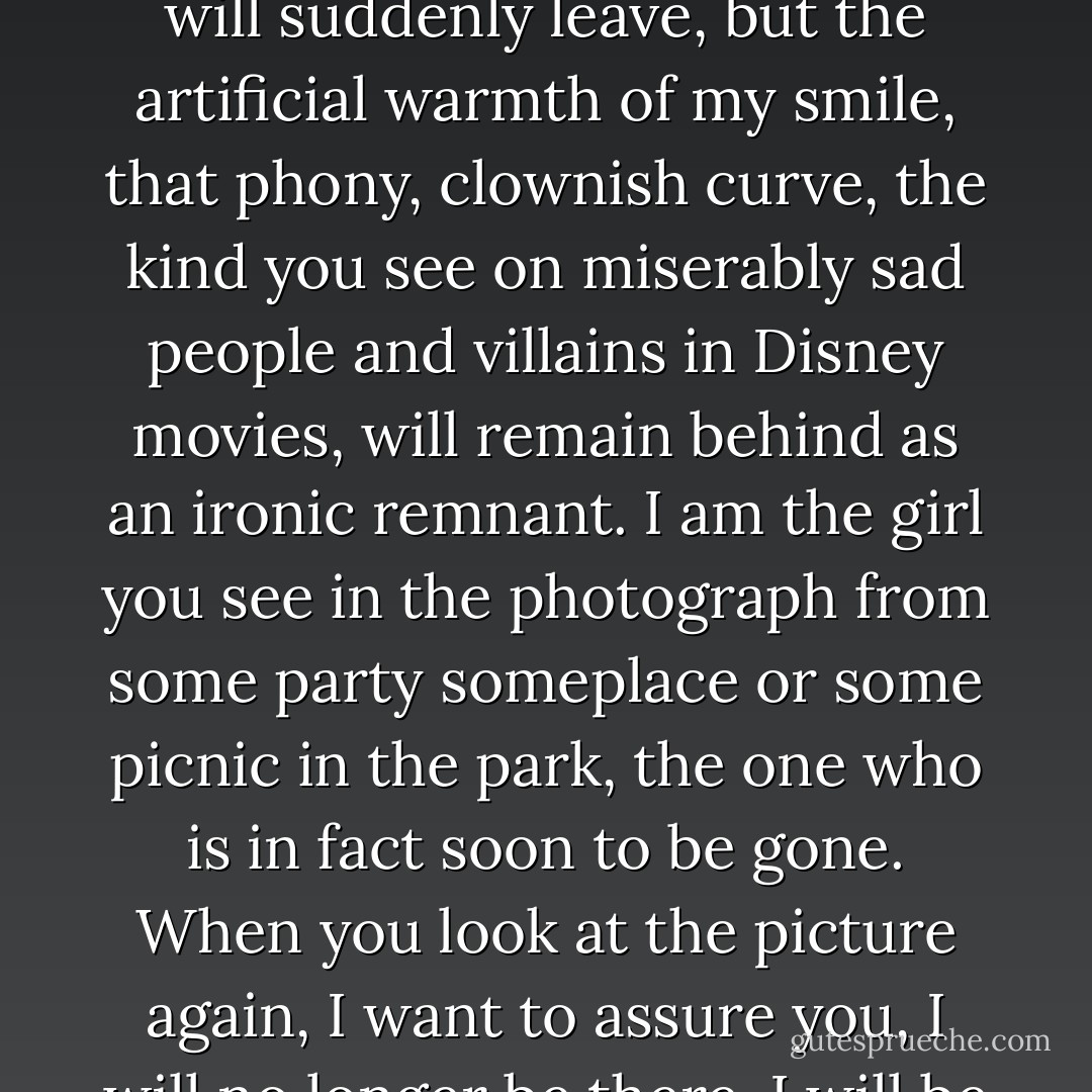 I'm the girl who is lost in space, the girl who is disappearing always, forever fading away and receding farther and farther into the background. Just like the Cheshire cat, someday I will suddenly leave, but the artificial warmth of my smile, that phony, clownish curve, the kind you see on miserably sad people and villains in Disney movies, will remain behind as an ironic remnant. I am the girl you see in the photograph from some party someplace or some picnic in the park, the one who is in fact soon to be gone. When you look at the picture again, I want to assure you, I will no longer be there. I will be erased from history, like a traitor in the Soviet Union. Because with every day that goes by, I feel myself becoming more and more invisible... - Elizabeth Wurtzel
