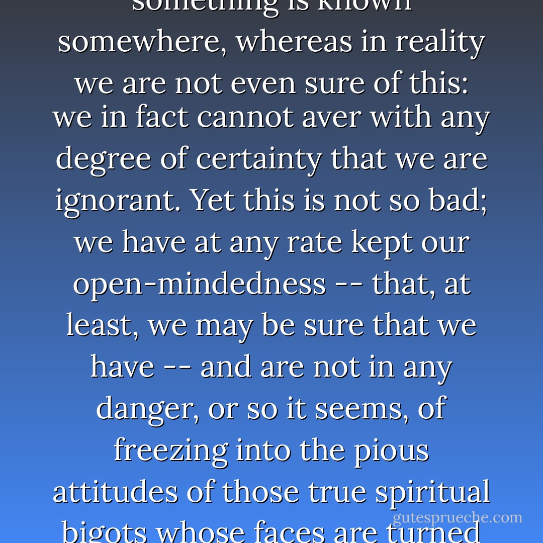 The term ignorant is indeed perhaps an overstatement, implying as it does that something is known somewhere, whereas in reality we are not even sure of this: we in fact cannot aver with any degree of certainty that we are ignorant. Yet this is not so bad; we have at any rate kept our open-mindedness -- that, at least, we may be sure that we have -- and are not in any danger, or so it seems, of freezing into the pious attitudes of those true spiritual bigots whose faces are turned toward eternity and who therefore can see nothing. - John Ashbery