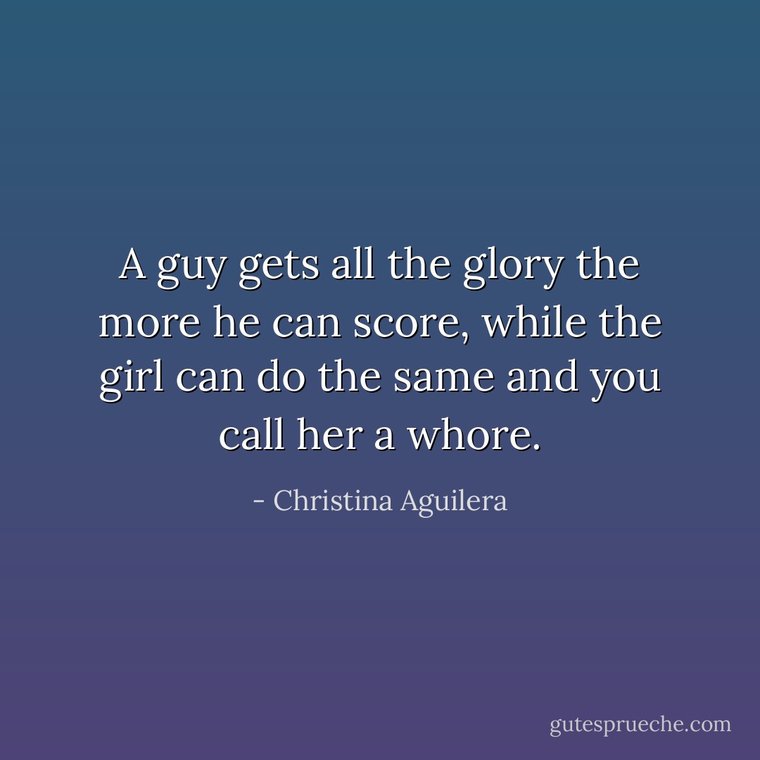 A guy gets all the glory the more he can score, while the girl can do the same and you call her a whore. - Christina Aguilera