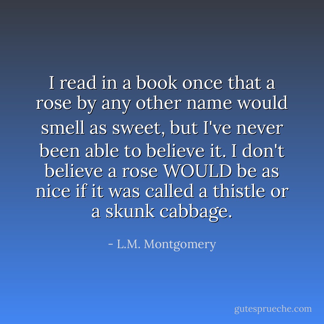 I read in a book once that a rose by any other name would smell as sweet, but I've never been able to believe it. I don't believe a rose WOULD be as nice if it was called a thistle or a skunk cabbage. - L.M. Montgomery