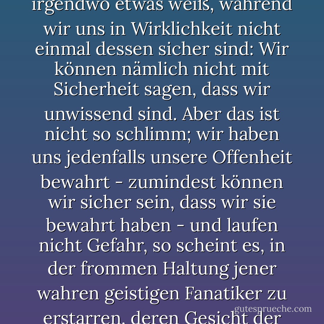 Der Begriff "unwissend" ist in der Tat vielleicht übertrieben, denn er impliziert, dass man irgendwo etwas weiß, während wir uns in Wirklichkeit nicht einmal dessen sicher sind: Wir können nämlich nicht mit Sicherheit sagen, dass wir unwissend sind. Aber das ist nicht so schlimm; wir haben uns jedenfalls unsere Offenheit bewahrt - zumindest können wir sicher sein, dass wir sie bewahrt haben - und laufen nicht Gefahr, so scheint es, in der frommen Haltung jener wahren geistigen Fanatiker zu erstarren, deren Gesicht der Ewigkeit zugewandt ist und die deshalb nichts sehen können. - John Ashbery<