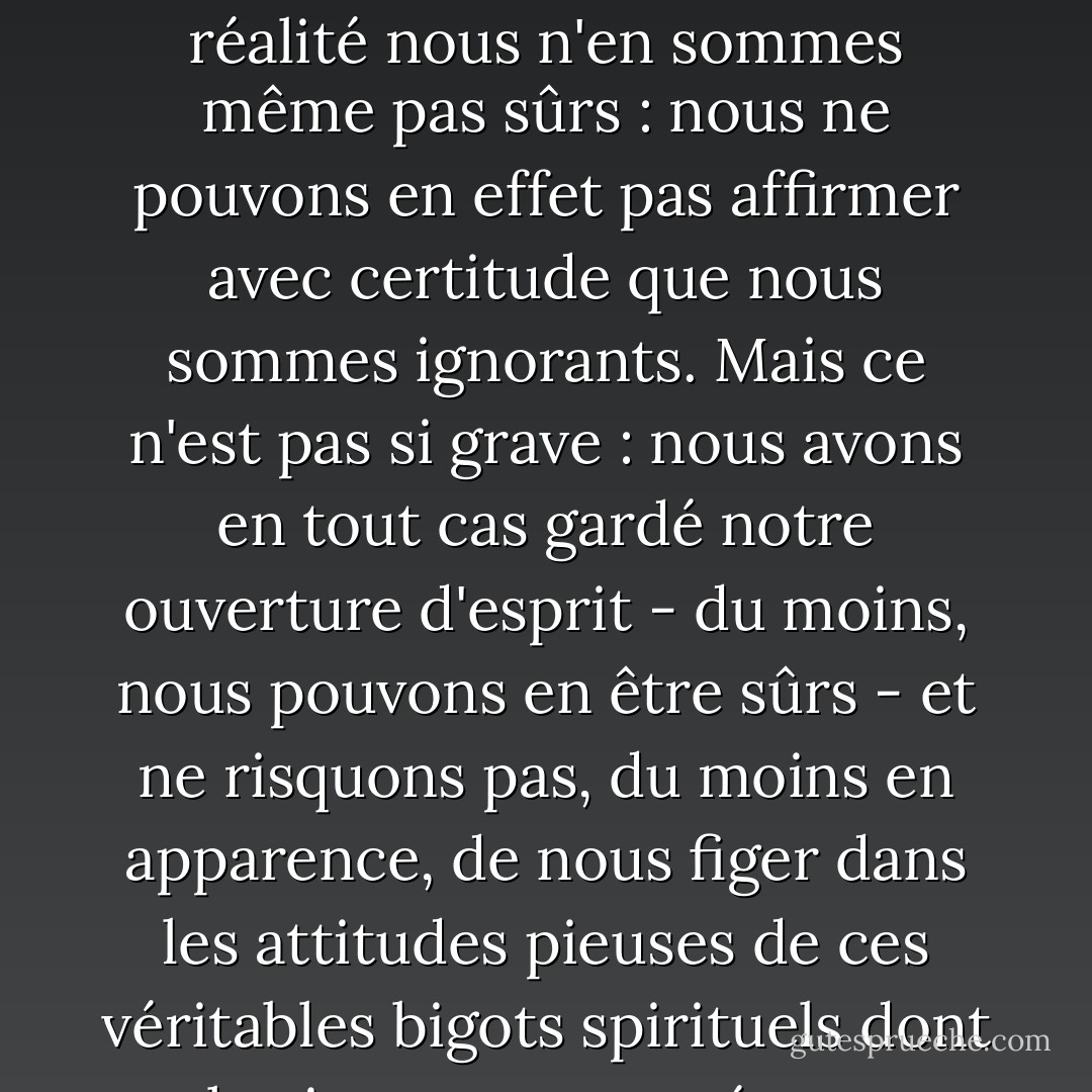 En effet, le terme "ignorant" est peut-être exagéré, car il implique que quelque chose est connu quelque part, alors qu'en réalité nous n'en sommes même pas sûrs : nous ne pouvons en effet pas affirmer avec certitude que nous sommes ignorants. Mais ce n'est pas si grave : nous avons en tout cas gardé notre ouverture d'esprit - du moins, nous pouvons en être sûrs - et ne risquons pas, du moins en apparence, de nous figer dans les attitudes pieuses de ces véritables bigots spirituels dont le visage est tourné vers l'éternité et qui, par conséquent, ne voient rien. - John Ashbery