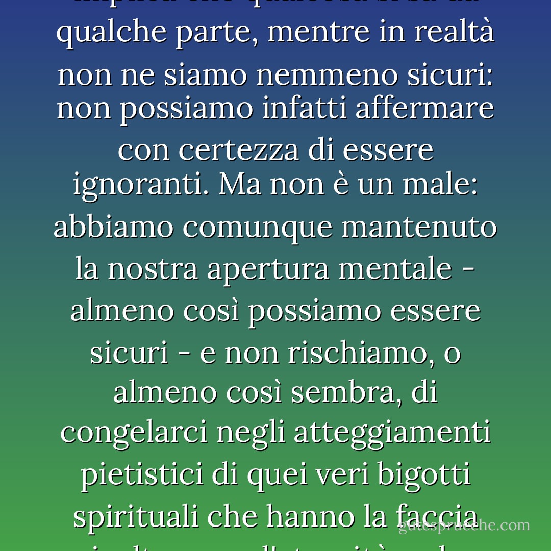 Il termine ignorante è forse un'esagerazione, in quanto implica che qualcosa si sa da qualche parte, mentre in realtà non ne siamo nemmeno sicuri: non possiamo infatti affermare con certezza di essere ignoranti. Ma non è un male: abbiamo comunque mantenuto la nostra apertura mentale - almeno così possiamo essere sicuri - e non rischiamo, o almeno così sembra, di congelarci negli atteggiamenti pietistici di quei veri bigotti spirituali che hanno la faccia rivolta verso l'eternità e che quindi non vedono nulla. - John Ashbery