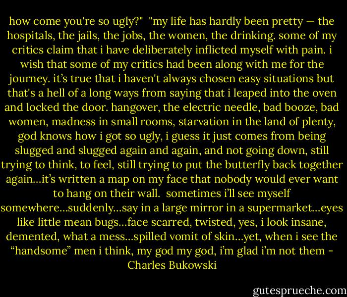 how come you're so ugly?"<br /><br />"my life has hardly been pretty — the hospitals, the jails, the jobs, the women, the drinking. some of my critics claim that i have deliberately inflicted myself with pain. i wish that some of my critics had been along with me for the journey. it’s true that i haven't always chosen easy situations but that's a hell of a long ways from saying that i leaped into the oven and locked the door. hangover, the electric needle, bad booze, bad women, madness in small rooms, starvation in the land of plenty, god knows how i got so ugly, i guess it just comes from being slugged and slugged again and again, and not going down, still trying to think, to feel, still trying to put the butterfly back together again…it’s written a map on my face that nobody would ever want to hang on their wall.<br /><br />sometimes i’ll see myself somewhere…suddenly…say in a large mirror in a supermarket…eyes like little mean bugs…face scarred, twisted, yes, i look insane, demented, what a mess…spilled vomit of skin…yet, when i see the “handsome” men i think, my god my god, i’m glad i’m not them - Charles Bukowski