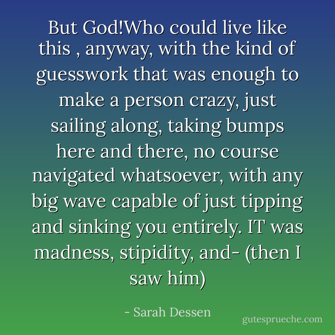 But God!Who could live like this , anyway, with the kind of guesswork that was enough to make a person crazy, just sailing along, taking bumps here and there, no course navigated whatsoever, with any big wave capable of just tipping and sinking you entirely. IT was madness, stipidity, and- (then I saw him) - Sarah Dessen