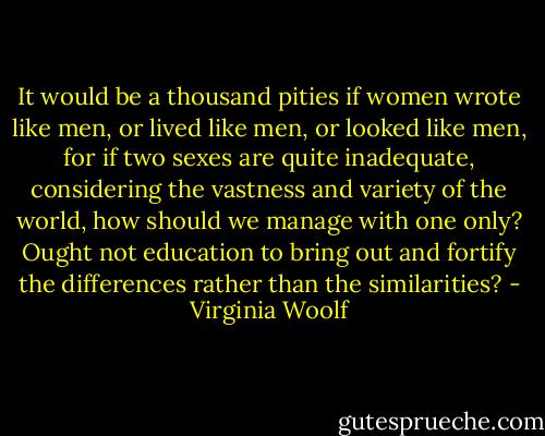 It would be a thousand pities if women wrote like men, or lived like men, or looked like men, for if two sexes are quite inadequate, considering the vastness and variety of the world, how should we manage with one only? Ought not education to bring out and fortify the differences rather than the similarities? - Virginia Woolf