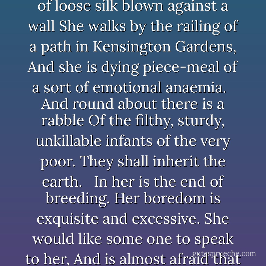 The Garden<br /><br /> En robe de parade.<br /> - Samain<br /><br /><br />Like a skein of loose silk blown against a wall<br />She walks by the railing of a path in Kensington Gardens,<br />And she is dying piece-meal<br />of a sort of emotional anaemia.<br /> <br />And round about there is a rabble<br />Of the filthy, sturdy, unkillable infants of the very poor.<br />They shall inherit the earth.<br /> <br />In her is the end of breeding.<br />Her boredom is exquisite and excessive.<br />She would like some one to speak to her,<br />And is almost afraid that I<br /> will commit that indiscretion. - Ezra Pound