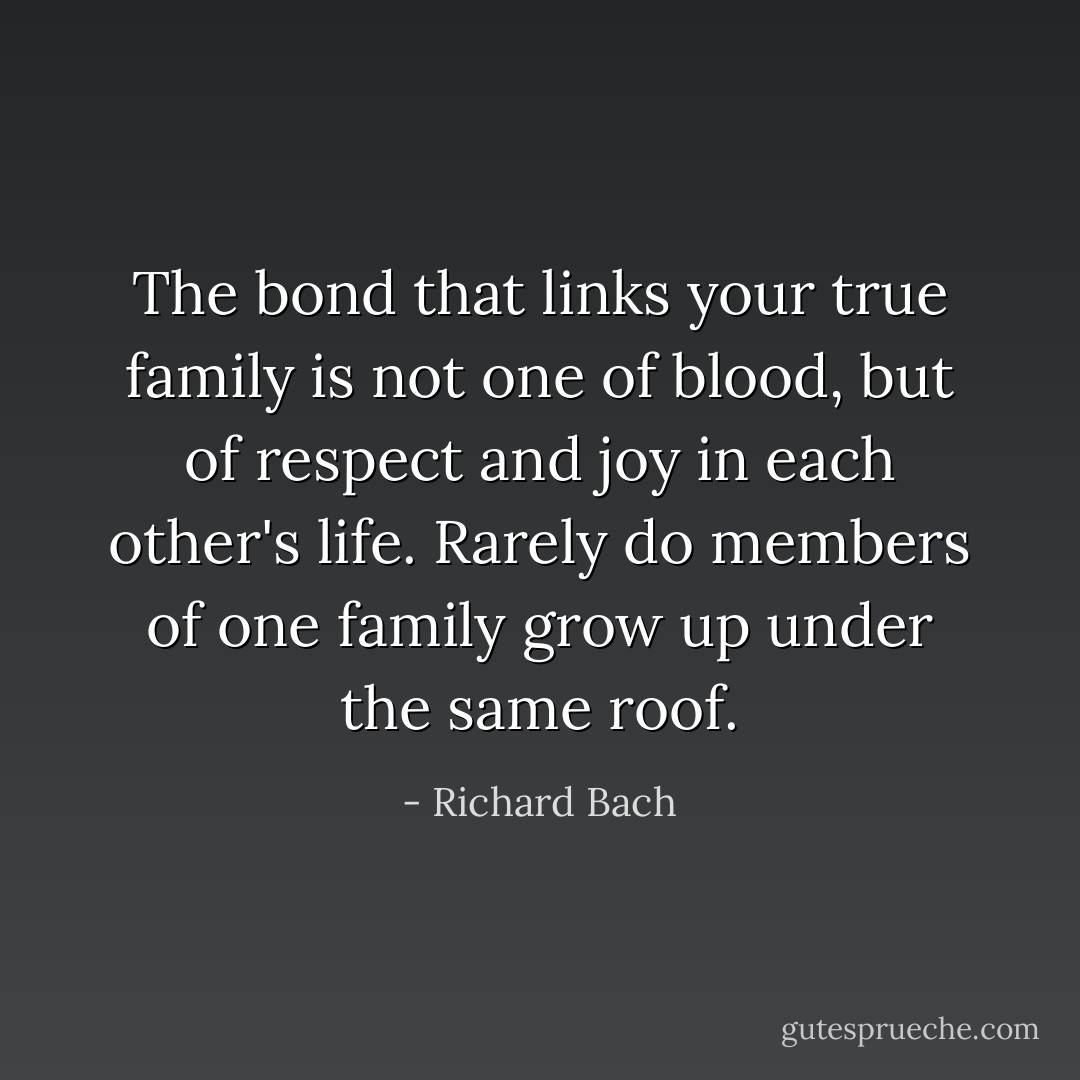 The bond that links your true family is not one of blood, but of respect and joy in each other's life. Rarely do members of one family grow up under the same roof. - Richard Bach
