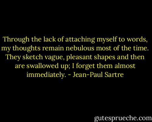 Through the lack of attaching myself to words, my thoughts remain nebulous most of the time. They sketch vague, pleasant shapes and then are swallowed up; I forget them almost immediately. - Jean-Paul Sartre